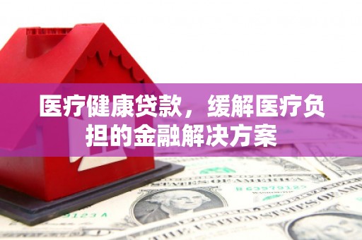 福州医疗健康贷款，缓解医疗负担的金融解决方案