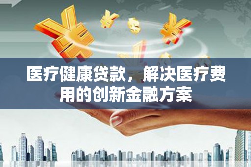 福州医疗健康贷款，解决医疗费用的创新金融方案