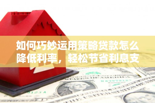 福州如何巧妙运用策略贷款怎么降低利率，轻松节省利息支出